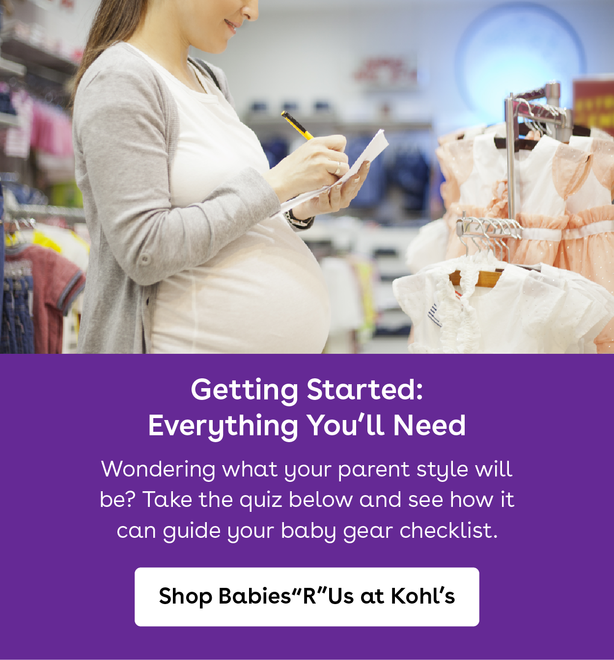 Getting started. Everything you will need. Wondering what your parent style will be.. take the quiz below and see how it can guide your baby gear checklist. Shop babies r us at kohls