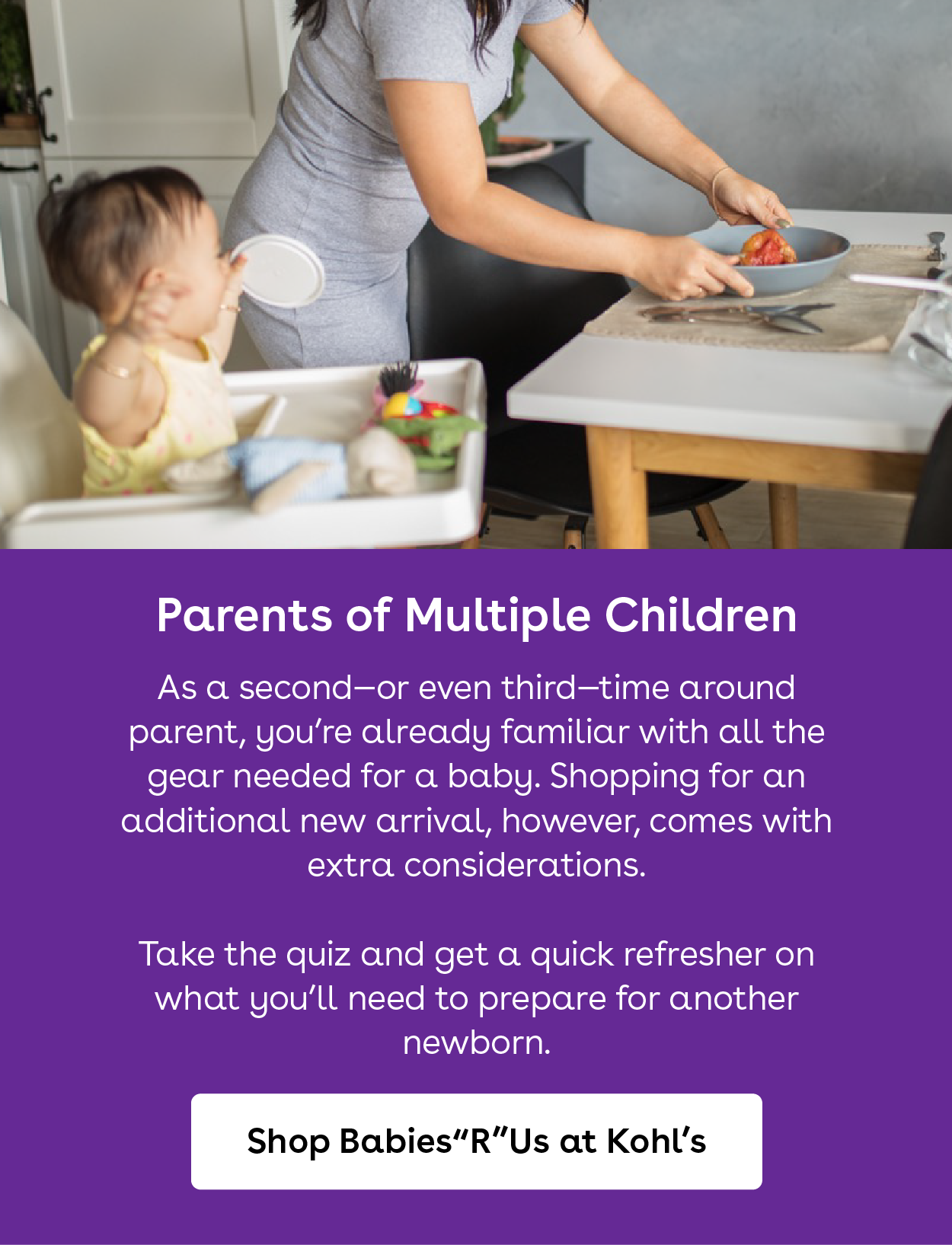 parents of multiple children. as a second or even third time around parent you are already familiar with all the gear needed for baby. shopping for an additional new arrival however comes with extra considerations. take the quiz and get a quick refresher on what you will need to prepare for another newborn. Shop babies r us at kohls